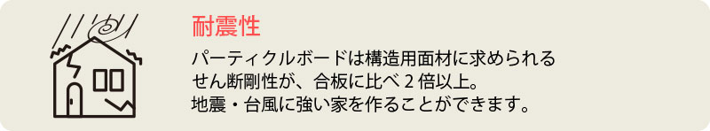 耐震性　パーティクルボードは構造用面材に求められる
せん断剛性が、合板に比べ2倍以上。
地震・台風に強い家を作ることができます。